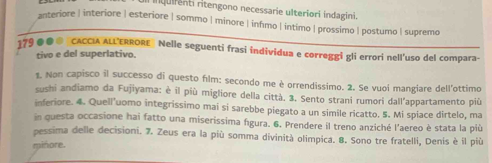 inquirenti ritengono necessarie ulteriori indagini.
anteriore | interiore | esteriore | sommo | minore | infımo | intimo | prossimo | postumo | supremo
179 ●●● [CACCIA ALL’ERRORE》 Nelle seguenti frasi índividua e correggi gli errori nell'uso del compara-
tivo e del superlativo.
1. Non capisco il successo di questo flm: secondo me è orrendissimo. 2. Se vuoi mangiare dell’ottimo
sushi andiamo da Fujiyama: è il più migliore della città. 3. Sento strani rumori dall’appartamento più
inferiore. 4. Quell’uomo integrissimo mai si sarebbe piegato a un simile ricatto. 5. Mi spiace dirtelo, ma
in questa occasione hai fatto una miserissima figura. 6. Prendere il treno anziché l’aereo è stata la più
pessima delle decisioni. 7. Zeus era la più somma divinità olimpica. 8. Sono tre fratelli, Denis è il più
minore.