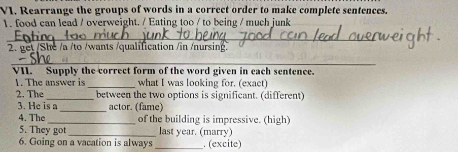 Rearrange the groups of words in a correct order to make complete sentences. 
1. food can lead / overweight. / Eating too / to being / much junk 
_ 
2. get /She /a /to /wants /qualification /in /nursing. 
_ 
VII. Supply the correct form of the word given in each sentence. 
1. The answer is _what I was looking for. (exact) 
2. The _between the two options is significant. (different) 
3. He is a _actor. (fame) 
4. The_ of the building is impressive. (high) 
5. They got _last year. (marry) 
6. Going on a vacation is always _. (excite)