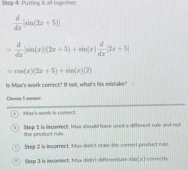 Putting it all together:
 d/dx [sin (2x+5)]
= d/dx [sin (x)](2x+5)+sin (x) d/dx [2x+5]
=cos (x)(2x+5)+sin (x)(2)
Is Max's work correct? If not, what's his mistake?
Choose 1 answer:
A) Max's work is correct.
B Step 1 is incorrect. Max should have used a different rule and not
the product rule.
C  Step 2 is incorrect. Max didn't state the correct product rule.
D Step 3 is incorrect. Max didn't differentiate sin (x) correctly.