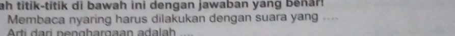 ah titik-titik di bawah ini dengan jawaban yang benar! 
Membaca nyaring harus dilakukan dengan suara yang .... 
Arti dari penghargaan adalah