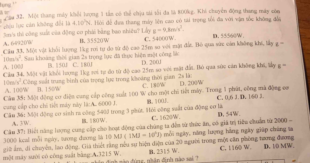 lụng ''
ã tr
Cầu 32. Một thang máy khối lượng 1 tấn có thế chịu tải tối đa là 800kg. Khi chuyển động thang máy còn
chịu lực cản không đổi là 4.10^3N. Hỏi đề đưa thang máy lên cao có tải trọng tối đa với vận tốc không đổi
3m/s thì công suất của động cơ phải bằng bao nhiêu? Lấy g=9,8m/s^2.
A. 64920W B. 35520W C. 54000W.
D. 55560W.
Câu 33. Một vật khối lượng 1kg rơi tự do từ độ cao 25m so với mặt đất. Bỏ qua sức cản không khí, lấy g=
10m/s^2. Sau khoảng thời gian 2s trọng lực đã thực hiện một công là:
A. 100J B. 150J C. 180J D. 200J
Câu 34. Một vật khối lượng 1kg rơi tự do từ độ cao 25m so với mặt đất. Bỏ qua sức cản không khí, lấy g=
10m/s^2.Công suất trung bình của trọng lực trong khoảng thời gian 2s là:
A. 100W B. 150W C. 180W D. 200W
Câu 35: Một động cơ điện cung cấp công suất 100 W cho một chi tiết máy. Trong 1 phút, công mà động cơ
cung cấp cho chi tiết máy này là:A. 6000 J. B. 100J. C. 0,6 J. D. 160 J.
Câu 36: Một động cơ sinh ra công 540J trong 3 phút. Hỏi công suất của động cơ là
A. 3W. B. 180W. C. 1620W.
D. 54W.
Cầu 37: Biết năng lượng cung cấp cho hoạt động của chúng ta đến từ thức ăn, có giá trị tiêu chuẩn từ 2000 -
3000 kcal mỗi ngày, tương đương là 10MJ(1MJ=10^6J) mỗi ngày, năng lượng hằng ngày giúp chúng ta
giữ ấm, di chuyển, lao động. Giả thiết rằng nếu sự hiện diện của 20 người trong một căn phòng tương đương
một máy sưởi có công suất bằng:A.3215 W. B. 2315 W. C. 1160 W. D. 10 MW.
n định nào đúng, nhận định nào sai ?