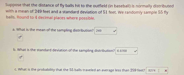 Suppose that the distance of fly balls hit to the outfield (in baseball) is normally distributed 
with a mean of 249 feet and a standard deviation of 51 feet. We randomly sample 55 fly 
balls. Round to 4 decimal places where possible. 
a. What is the mean of the sampling distribution? 249
sigma^4
b. What is the standard deviation of the sampling distribution? 6.8768
sigma^6
c. What is the probability that the 55 balls traveled an average less than 259 feet? 9274 I ×