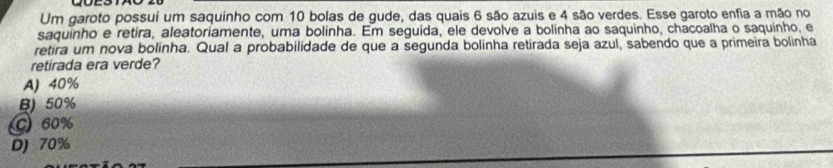 Um garoto possui um saquinho com 10 bolas de gude, das quais 6 são azuis e 4 são verdes. Esse garoto enfia a mão no
saquinho e retira, aleatoriamente, uma bolinha. Em seguida, ele devolve a bolinha ao saquinho, chacoalha o saquinho, e
retira um nova bolinha. Qual a probabilidade de que a segunda bolinha retirada seja azul, sabendo que a primeira bolinha
retirada era verde?
A) 40%
B) 50%
C 60%
D) 70%