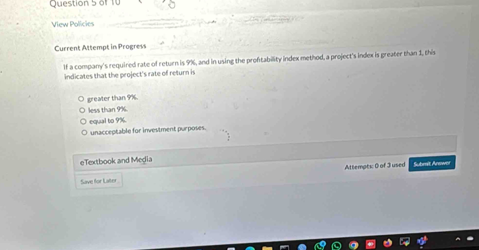 View Policies
Current Attempt in Progress
If a company's required rate of return is 9%, and in using the proftability index method, a project's index is greater than 1, this
indicates that the project's rate of return is
greater than 9%.
less than 9%.
equal to 9%.
unacceptable for investment purposes.
eTextbook and Media
Save for Later Attempts: 0 of 3 used Submit Answer