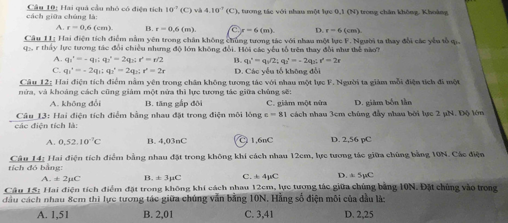 Hai quả cầu nhỏ có điện tích 10^(-7)(C) và 4.10^(-7)(C) 0, tương tác với nhau một lực 0,1 (N) trong chân không. Khoảng
cách giữa chúng là:
A. r=0,6(cm). B. r=0,6(m). C r=6(m). D. r=6(cm).
Câu 11: Hai điện tích điểm nằm yên trong chân không chúng tương tác với nhau một lực F. Người ta thay đổi các yếu tổ qi,
q2, r thấy lực tương tác đổi chiều nhưng độ lớn không đổi. Hỏi các yếu tố trên thay đổi như thế nào?
A. q_1'=-q_1;q_2'=2q_2;r'=r/2 B. q_1'=q_1/2;q_2'=-2q_2;r'=2r
C. q_1'=-2q_1;q_2'=2q_2;r'=2r D. Các yếu tố không đổi
Câu 12: Hai điện tích điểm nằm yên trong chân không tương tác với nhau một lực F. Người ta giảm mỗi điện tích đi một
nửa, và khoảng cách cũng giảm một nửa thì lực tương tác giữa chúng sẽ:
A. không đổi B. tăng gấp đôi C. giảm một nửa D. giảm bốn lần
Câu 13: Hai điện tích điểm bằng nhau đặt trong điện môi lỏng varepsilon =81 cách nhau 3cm chúng đầy nhau bởi lực 2 μN. Độ lớn
các điện tích là:
A. 0,52.10^(-7)C B. 4,03nC C 1,6nC D. 2,56 pC
Câu 14: Hai điện tích điểm bằng nhau đặt trong không khí cách nhau 12cm, lực tương tác giữa chúng bằng 10N. Các điện
tích đó bằng:
A. ± 2mu C B. ± 3mu C C. ± 4mu C D. ± 5μC
Câu 15: Hai điện tích điểm đặt trong không khí cách nhau 12cm, lực tương tác giữa chúng bằng 10N. Đặt chúng vào trong
dầu cách nhau 8cm thì lực tương tác giữa chúng vẫn bằng 10N. Hằng số điện môi của dầu là:
A. 1,51 B. 2,01 C. 3,41 D. 2,25