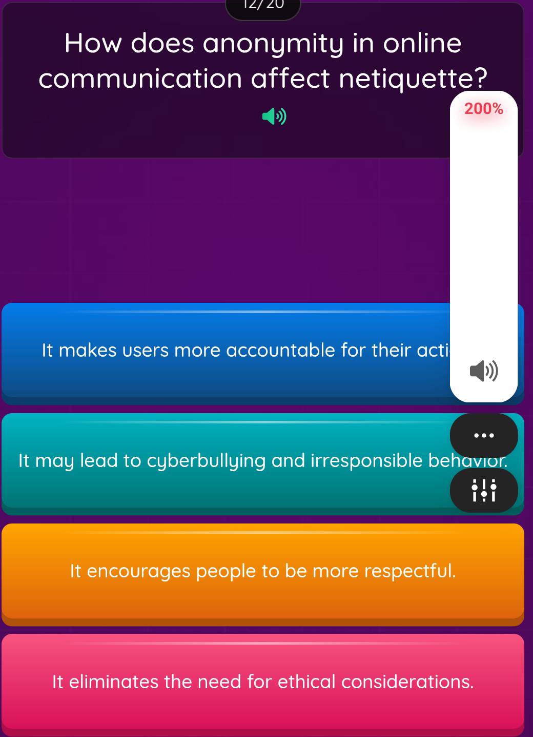 12/20
How does anonymity in online
communication affect netiquette?
200%
It makes users more accountable for their acti
' 
.
It may lead to cyberbullying and irresponsible behavior.
iti
It encourages people to be more respectful.
It eliminates the need for ethical considerations.