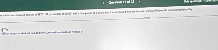 This question: 1 poin 
or a total accumulated amount of $8701.31, a principal of $3000, and a time period of 5 years, use the compound interest formula to find r, if interest is compounded monthly 
Type an integer or decimal rounded to the nearest hundredth as needed )