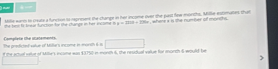 may 
Millie wants to create a function to represent the change in her income over the past few months. Millie estimates that 
the best fit linear function for the change in her income is y=2310+220x , where x is the number of months. 
Complete the statements. 
x=ln x+2)+ln () 
The predicted value of Milllie's income in month 6 is 
If the actual value of Millie's income was $3750 in month 6, the residual value for month 6 would be
∴ △ ABCsim △ ABC