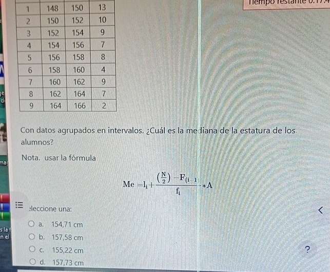 Tempo restante 0.17.
Con datos agrupados en intervalos. ¿Cuál es la mediana de la estatura de los.
alumnos?
Nota. usar la fórmula
nad
Me =I_i+frac ( N/2 )-F_(i-1)f_ito A
eleccione una:
a. 154,71 cm
s la f
n el b. 157,58 cm
c. 155,22 cm
?
d. 157,73 cm