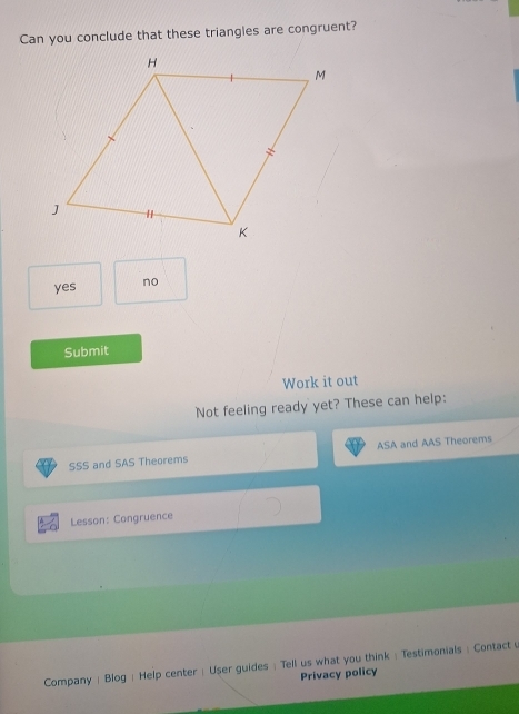 Can you conclude that these triangles are congruent?
yes no
Submit
Work it out
Not feeling ready yet? These can help:
SSS and SAS Theorems ASA and AAS Theorems
Lesson: Congruence
Company | Blog: Help center | User guides : Tell us what you think : Testimonials : Contact
Privacy policy