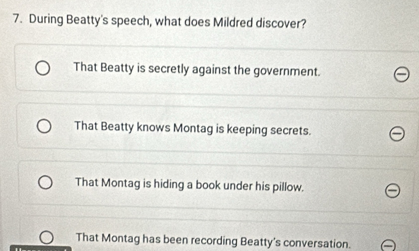 During Beatty's speech, what does Mildred discover?
That Beatty is secretly against the government.
That Beatty knows Montag is keeping secrets.
That Montag is hiding a book under his pillow.
That Montag has been recording Beatty's conversation.