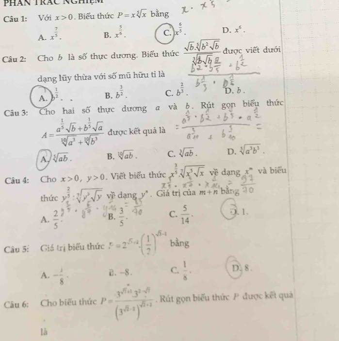 Phàn trắc Nghệm
Câu 1: Với x>0. Biểu thức P=xsqrt[5](x) bằng
A. x^(frac 7)5.
B. x^(frac 5)6.
C. x^(frac 6)5.
D. x^6.
Câu 2: Cho b là số thực dương. Biểu thức frac sqrt(b)· sqrt[5](b^2sqrt b)sqrt[3](2sqrt b)_ a được viết dưới
dạng lũy thừa với số mũ hữu tỉ là
A. b^(frac 1)2.
B. b^(frac 3)2. b^(frac 2)3. D. b .
C.
Câu  3: Cho hai số thực dương a và b . Rút gọn biểu thức
A=frac a^(frac 1)5sqrt(b)+b^(frac 1)5sqrt(a)sqrt[10](a^3)+sqrt[10](b^3) được kết quả là
A. sqrt[5](ab). B. sqrt[10](ab). C. sqrt[3](ab). D. sqrt[5](a^3b^3).
Câu 4: Cho x>0,y>0. Viết biểu thức x^(frac 3)5· sqrt[7](x^5sqrt x) về dạng x^m và biểu
thức y^(frac 2)5:sqrt[7](y^3sqrt y) về dạng y^n. Giá trị của m+n bǎng
A.  2/5  B.  3/5 . C.  5/14 . D. 1.
Câu 5: Giá trị biểu thức F=2^(sqrt(5),2)( 1/2 )^sqrt(5)-1 bàng
A. - 1/8 · B. -8. C.  1/8 · D. 8 .
Câu 6: Cho biếu thức P=frac 3^(sqrt(7)+1)· 3^2· sqrt(7)(3^(sqrt(2)-2))^sqrt(2)+2 Rút gọn biểu thức P được kết quả
là