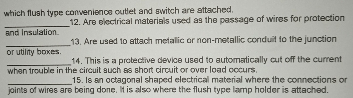 which flush type convenience outlet and switch are attached. 
_ 
12. Are electrical materials used as the passage of wires for protection 
and Insulation. 
_ 
13. Are used to attach metallic or non-metallic conduit to the junction 
or utility boxes. 
_ 
14. This is a protective device used to automatically cut off the current 
when trouble in the circuit such as short circuit or over load occurs. 
_ 
15. Is an octagonal shaped electrical material where the connections or 
joints of wires are being done. It is also where the flush type lamp holder is attached.