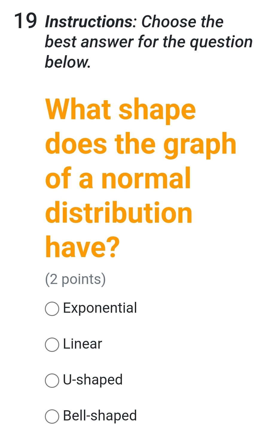 Instructions: Choose the
best answer for the question
below.
What shape
does the graph
of a normal
distribution
have?
(2 points)
Exponential
Linear
U-shaped
Bell-shaped