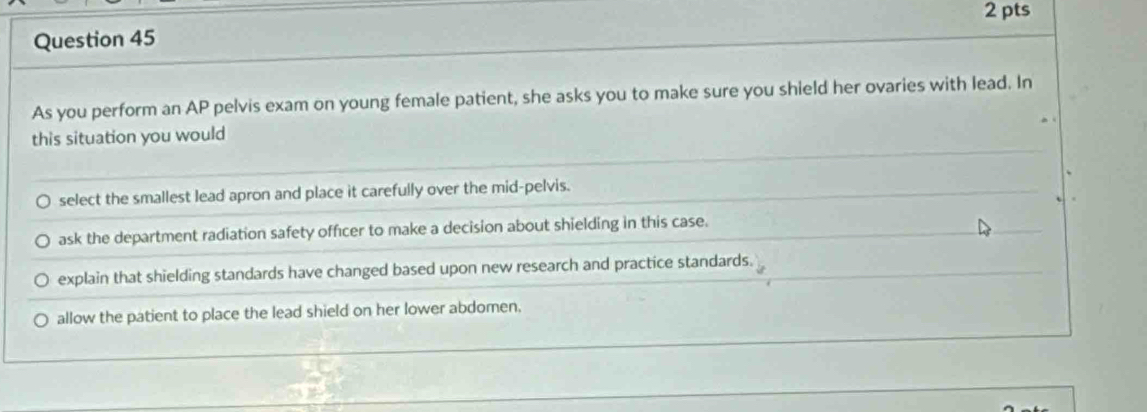 As you perform an AP pelvis exam on young female patient, she asks you to make sure you shield her ovaries with lead. In
this situation you would
select the smallest lead apron and place it carefully over the mid-pelvis.
ask the department radiation safety officer to make a decision about shielding in this case.
explain that shielding standards have changed based upon new research and practice standards.
allow the patient to place the lead shield on her lower abdomen.