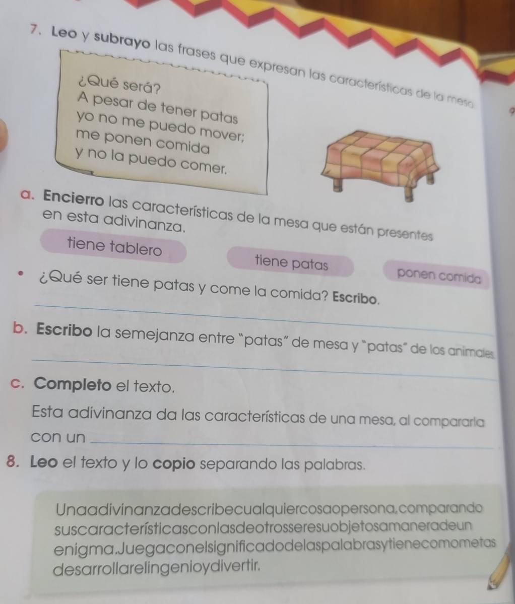 Leo y subrayo las frases que expresan las características de la mesa 
¿Qué será? 
A pesar de tener patas 
yo no me puedo mover; 
me ponen comida 
y no la puedo comer. 
a. Encierro las características de la mesa que están presentes 
en esta adivinanza. 
tiene tablero tiene patas ponen comida 
_ 
¿Qué ser tiene patas y come la comida? Escribo. 
_ 
b. Escribo la semejanza entre “patas” de mesa y “patas” de los animales 
c. Completo el texto. 
Esta adivinanza da las características de una mesa, al compararía 
con un_ 
8. Leo el texto y lo copio separando las palabras. 
Unaadivinanzadescribecualquiercosaopersona, comparando 
suscaracterística s con las de o tros sere suo bje to s a manerade un 
enigma.Juegaconelsignificadodelaspalabrasytienecomometas 
desarrollarelingenioydivertir.