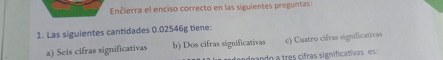 Encierra el enciso correcto en las siguientes preguntas:
1. Las siguientes cantidades 0.02546g tiene:
a) Seis cifras significativas b) Dos cifras significativas c) Cuatro cifras significativas
adeando a tres cifras significativas es: