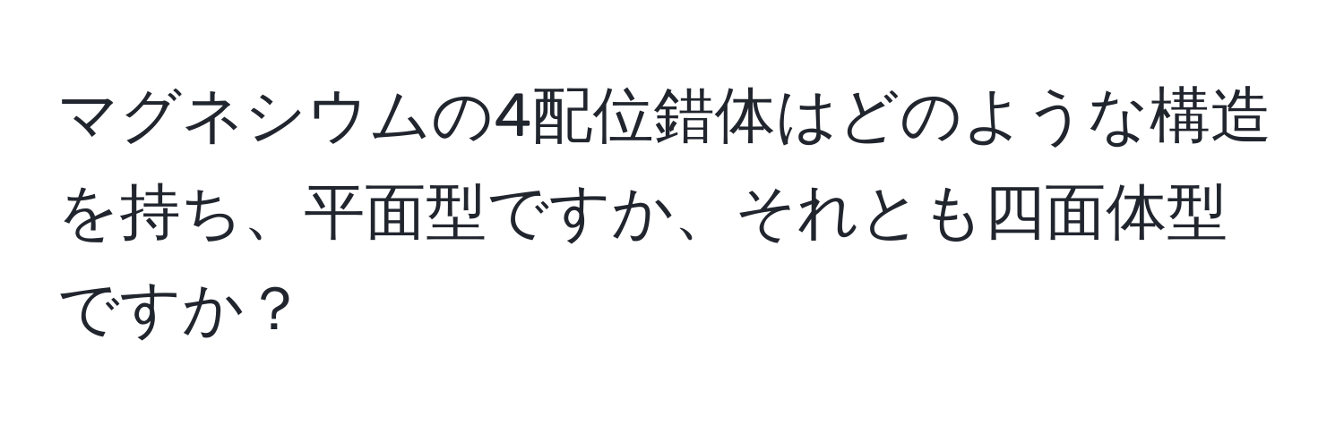 マグネシウムの4配位錯体はどのような構造を持ち、平面型ですか、それとも四面体型ですか？