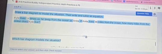 Firp Foch at Freckls fa wion [ 
3-6: Practice Buddy: Independent Fractico; Math Practices & PS Oct 25 - 11.59 gm 5 
3 6 AD bur 
Questian Help 
Draw a bar diagram to model the situation. Then write and solve an equation. 
Kyle lives 14 times as far away from the ocean as Anita, If Anita lives 38 miles from the ocean, how many miles from the 
ocean does Kyle live? 
Which bar diagram models the situation? 
“ = = 
=== F==4 
Click to select your answer and then click Check Answer