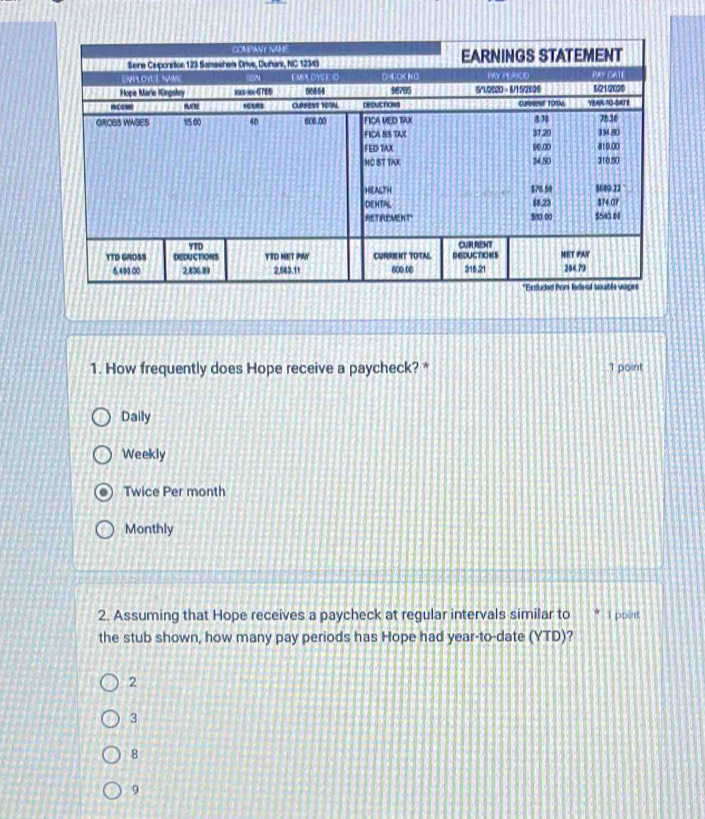 How frequently does Hope receive a paycheck? * 1 point
Daily
Weekly
Twice Per month
Monthly
2. Assuming that Hope receives a paycheck at regular intervals similar to 1 poent
the stub shown, how many pay periods has Hope had year-to-date (YTD)?
2
3
8
9