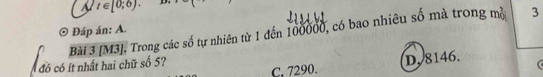 t∈ [0;6). 
3
Bài 3 [M3]. Trong các số tự nhiên từ 1 đến 100000, có bao nhiêu số mà trong mỗ Đáp án: A.
C. 7290. D, 8146.
đó có ít nhất hai chữ số 5?
