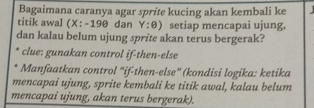 Bagaimana caranya agar sprite kucing akan kembali ke 
titik awal X:-190 dan Y:θ ) setiap mencapai ujung, 
dan kalau belum ujung sprite akan terus bergerak? 
* clue: gunakan control if-then-else 
* Manfaatkan control “if-then-else” (kondisi logika: ketika 
mencapai ujung, sprite kembali ke titik awal, kalau belum 
mencapai ujung, akan terus bergerak).