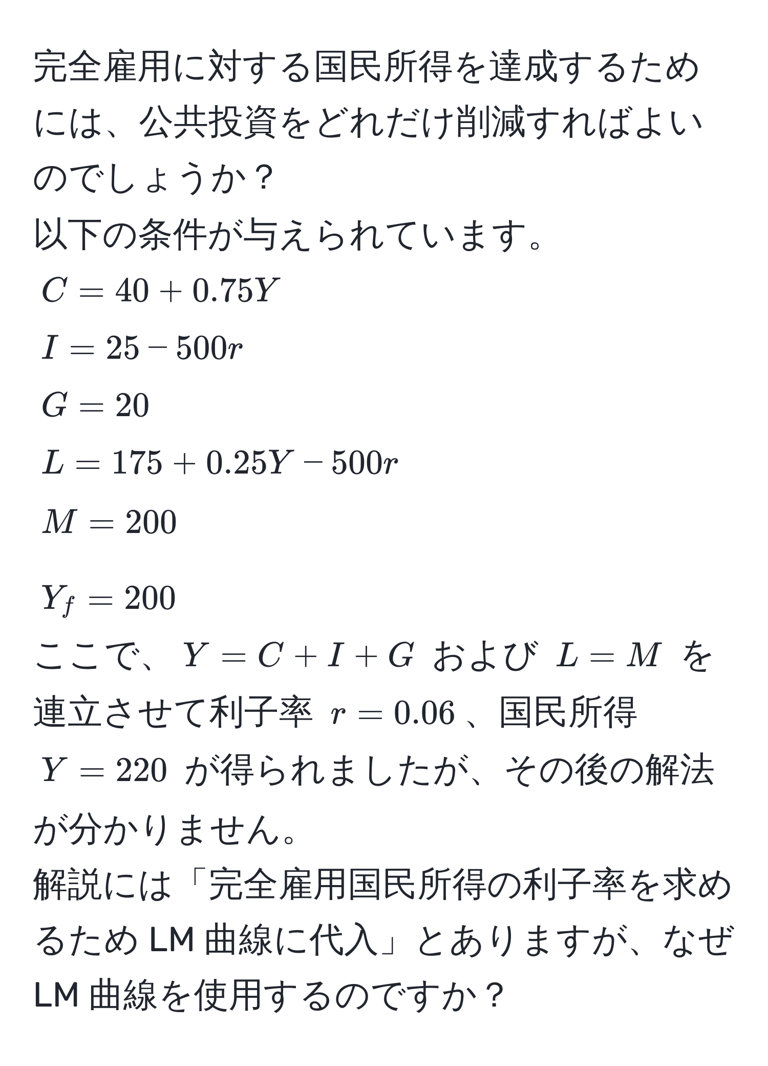 完全雇用に対する国民所得を達成するためには、公共投資をどれだけ削減すればよいのでしょうか？  
以下の条件が与えられています。  
$C = 40 + 0.75Y$  
$I = 25 - 500r$  
$G = 20$  
$L = 175 + 0.25Y - 500r$  
$M = 200$  
$Y_f = 200$  
ここで、$Y = C + I + G$ および $L = M$ を連立させて利子率 $r = 0.06$、国民所得 $Y = 220$ が得られましたが、その後の解法が分かりません。  
解説には「完全雇用国民所得の利子率を求めるため LM 曲線に代入」とありますが、なぜ LM 曲線を使用するのですか？