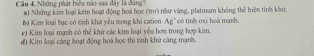 Những phát biêu nào sau đây là đúng?
a) Những kim loại kém hoạt động hoá học (trơ) như vàng, platinum không thể hiện tính khử.
b) Kim loại bạc có tính khử yếu trong khi cation Ag* có tính oxi hoá mạnh.
c) Kim loại mạnh có thể khử các kim loại yếu hơn trong hợp kim.
d) Kim loại càng hoạt động hoá học thì tính khử càng mạnh.