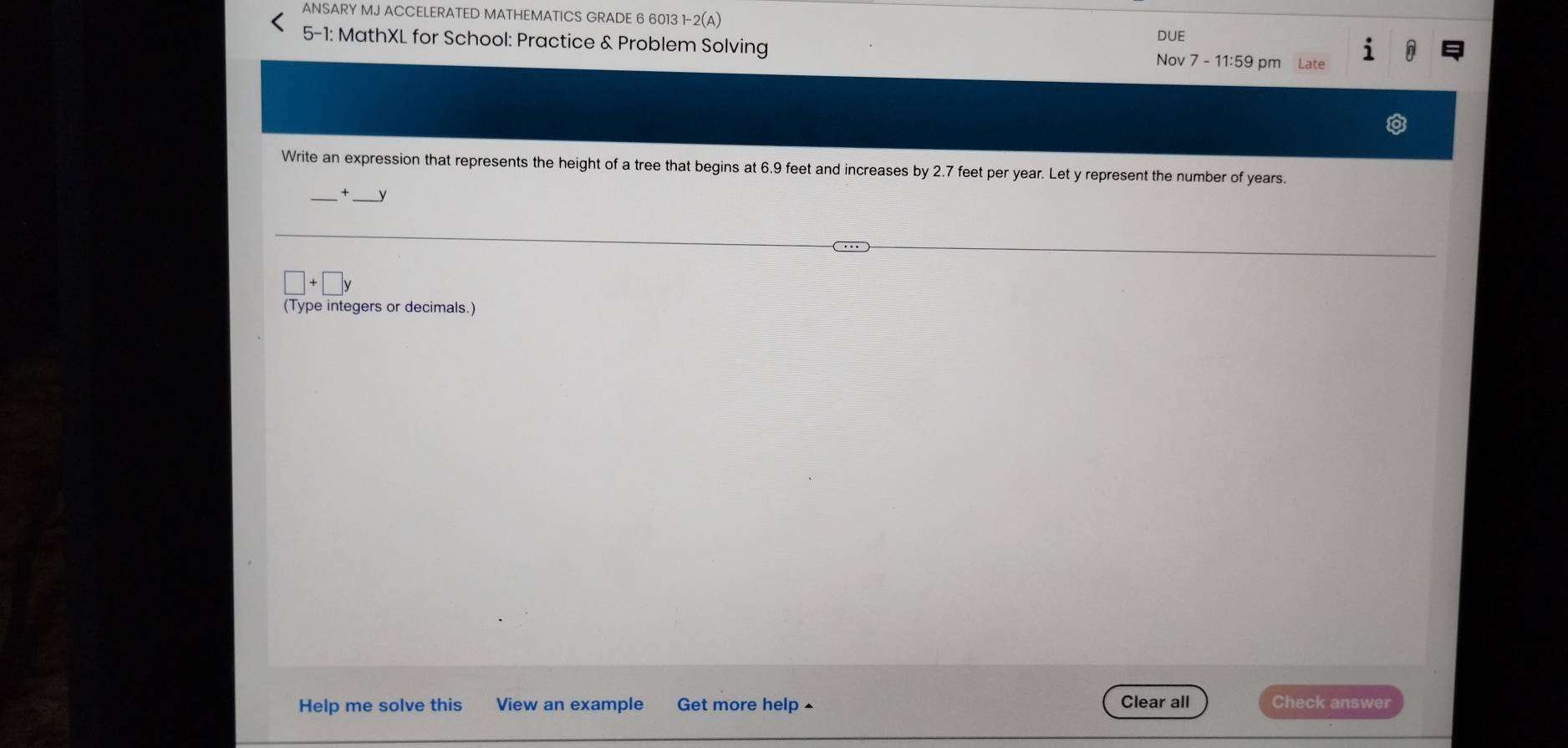 ANSARY MJ ACCELERATED MATHEMATICS GRADE 6 6013 1-2(A) DUE 
5-1: MathXL for School: Practice & Problem Solving Nov 7 - 11:59 pm Late 
1 
Write an expression that represents the height of a tree that begins at 6.9 feet and increases by 2.7 feet per year. Let y represent the number of years.
y
□ +□ y
(Type integers or decimals.) 
Help me solve this View an example Get more help ▲ Clear all Check answer