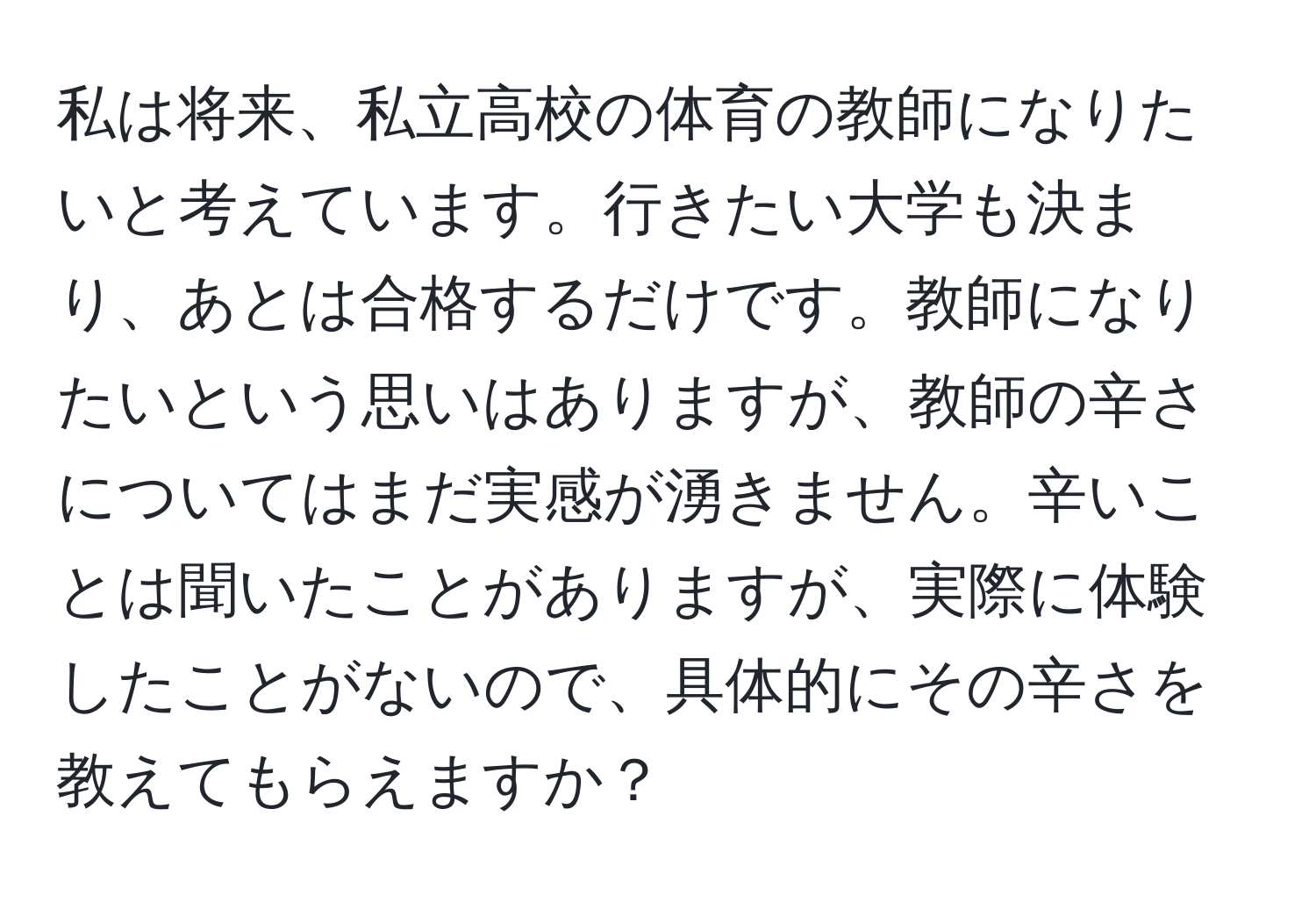 私は将来、私立高校の体育の教師になりたいと考えています。行きたい大学も決まり、あとは合格するだけです。教師になりたいという思いはありますが、教師の辛さについてはまだ実感が湧きません。辛いことは聞いたことがありますが、実際に体験したことがないので、具体的にその辛さを教えてもらえますか？