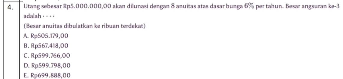 Utang sebesar Rp5.000.000,00 akan dilunasi dengan 8 anuitas atas dasar bunga 6% per tahun. Besar angsuran ke -3
adalah · · · ·
(Besar anuitas dibulatkan ke ribuan terdekat)
A. Rp505.179,00
B. Rp567.418,00
C. Rp599.766,00
D. Rp599.798,00
E. Rp699.888,00