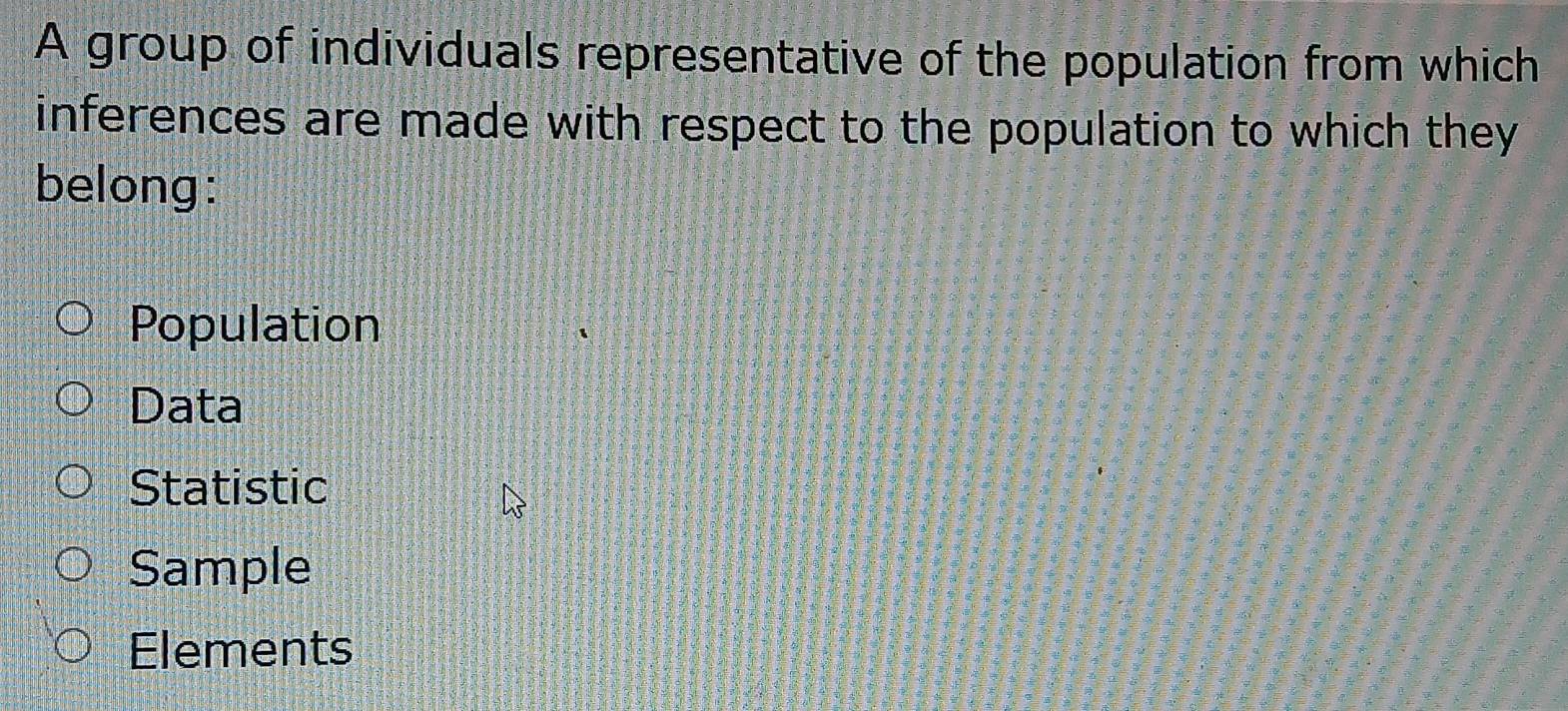 A group of individuals representative of the population from which
inferences are made with respect to the population to which they
belong:
Population
Data
Statistic
Sample
Elements