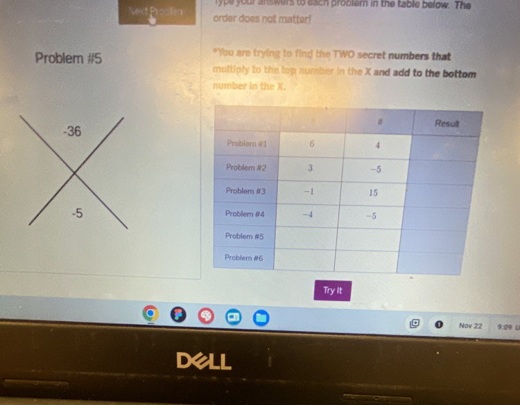 rype your answers to each problem in the table below. The 
Next Proulen order does not matter! 
Problem #5 
"You are trying to find the TWO secret numbers that 
multiply to the top number in the X and add to the bottom 
number in the X. 
Try It 
Nov 22 9:09 t