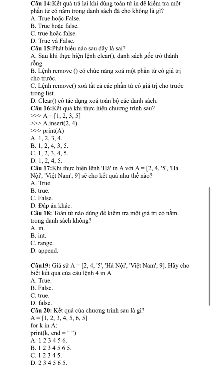 Kết quả trả lại khi dùng toán tử in để kiểm tra một
phần tử có nằm trong danh sách đã cho không là gì?
A. True hoặc False.
B. True hoặc false.
C. true hoặc false.
D. True và False.
Câu 15:Phát biểu nào sau đây là sai?
A. Sau khi thực hiện lệnh clear(), danh sách gốc trở thành
rỗng.
B. Lệnh remove () có chức năng xoá một phần tử có giá trị
cho trước.
C. Lệnh remove() xoá tất cả các phần tử có giá trị cho trước
trong list.
D. Clear() có tác dụng xoá toàn bộ các danh sách.
Câu 1 6:k Kết quả khi thực hiện chương trình sau?
A=[1,2,3,5]
A.insert (2,4)
print(A)
A. 1, 2, 3, 4.
B. 1, 2, 4, 3, 5.
C. 1, 2, 3, 4, 5.
D. 1, 2, 4, 5.
Câu 17:Khi thực hiện lệnh H à' in A với A=[2,4,'5' , 'Hà
Nội', 'Việt Nam', 9] sẽ cho kết quả như thế nào?
A. True.
B. true.
C. False.
D. Đáp án khác.
Câu 18: Toán tử nào dùng đề kiểm tra một giá trị có nằm
trong danh sách không?
A. in.
B. int.
C. range.
D. append.
Câu19: Giả sử A=[2,4,'5' ', 'Hà Nội', 'Việt Nam', 9]. Hãy cho
biết kết quả của câu lệnh 4 in A
A. True.
B. False.
C. true.
D. false.
Câu 20: Kết quả của chương trình sau là gì?
A=[1,2,3,4,5,6,5]
for k in A:
print (k,end= '' '')
A. 1 2 3 4 5 6.
B. 1 2 3 4 5 6 5.
C. 1 2 3 4 5.
D. 2 3 4 5 6 5.