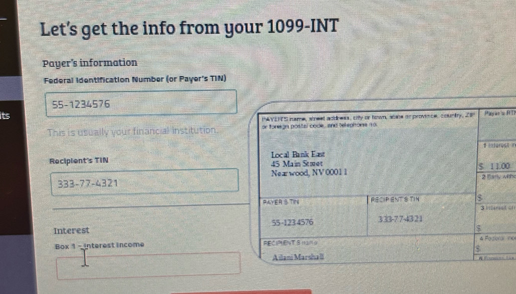 Let’s get the info from your 1099-INT 
Payer's information 
Federal Identification Number (or Payer's TIN) 
55-1234576 
its 
PAYENS name, street address, city or town, sohe or province, country, ZP Paes H 
This is usually your financial institution. or foregn postal code , and telephone no. 
1 marst n 
Recipient's TIN Local Bank East
45 Main Stmet $ 11.00
Neæ wood, NV 0001 1 2 lary wts
333-77-4321
PAYER S TIN RECIP ENT 8 TIN 
3 Miersel on 
Interest 55-1234576 333-77-4321
ς 
Box 1 - interest income RECIPLENT 8HAM G 4 Fozioral ino 
$ 
Ailani Marsha lI