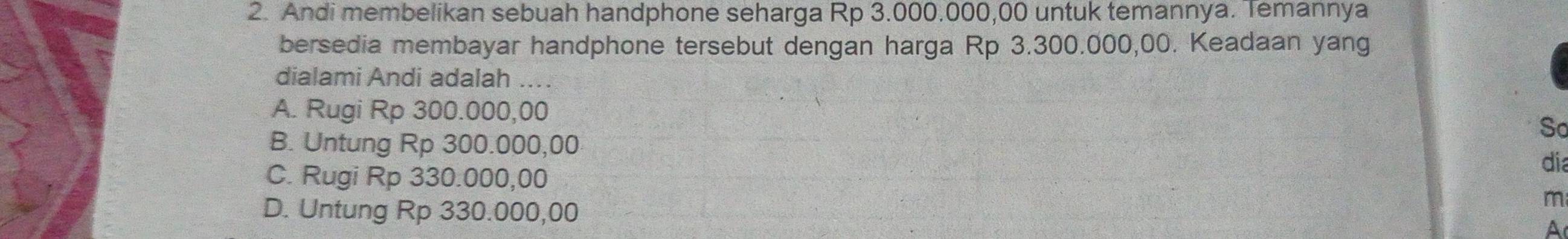 Andi membelikan sebuah handphone seharga Rp 3.000.000,00 untuk temannya. Temannya
bersedia membayar handphone tersebut dengan harga Rp 3.300.000,00. Keadaan yang
dialami Andi adalah ..
A. Rugi Rp 300.000,00
So
B. Untung Rp 300.000,00
C. Rugi Rp 330.000,00
di
m
D. Untung Rp 330.000,00 A