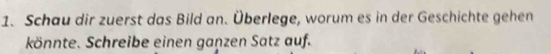 Schau dir zuerst das Bild an. Überlege, worum es in der Geschichte gehen 
könnte. Schreibe einen ganzen Satz auf.