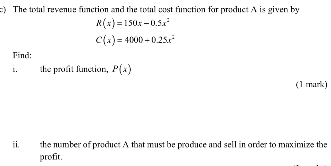 The total revenue function and the total cost function for product A is given by
R(x)=150x-0.5x^2
C(x)=4000+0.25x^2
Find:
i. the profit function, P(x)
(1 mark)
ii. the number of product A that must be produce and sell in order to maximize the
profit.