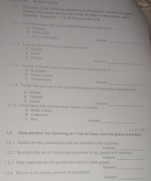 1ON 1 Multiple choice
1.1. For each of the following questions 3 alternatives answers are given,
choose the correct answer and write its letter on the answer space
provided. Example: 1.1.6. B if the answer is B.
1.1.1. An entrepreneur who is not afraid of failure or challenges is_
A. Creative
B. A risk-taker
_
C. Action-orientated Answer
1.1.2. A saving club that has a several members.
A. Society
B. Team
_
C. Stokvel Answer
1.1.3. A group of people that a business aims to sell products to_
A. Suppliers
B. Target market
_
C. Competitors Answer
1.1.4. Things that you use in the production process to make goods and services.
A. Money
B. Outputs
C. Inputs Answer
1.1.5. Advertising that reaches large number of people._
A. Mass media
B. Cellphone
_
C. Bus Answer
5* 2=10
1.2. State whether the following are True or Faise. Use the space provided.
1.2.1. Assets are the possessions that are valuable to the business.
Answer:
_
1.2.2. Buying is the act of convincing customers to buy goods and services.
Answer:
_
1.2.3. Raw materials are things that are used to make goods.
Answer:_
1.2.4. Return is the money earned on investment.
Answer:
_