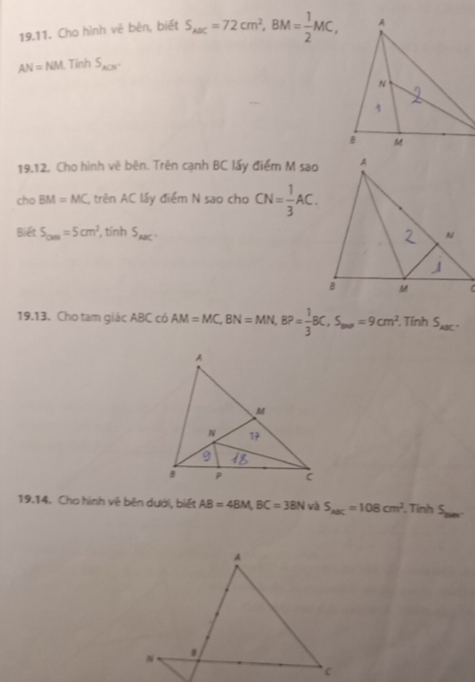 Cho hình vê bên, biết S_ABC=72cm^2, BM= 1/2 MC,
AN=NM Tính S_ACN. 
19.12. Cho hình vẽ bên. Trên cạnh BC lấy điểm M sao 
cho BM=MC trên AC lấy điểm N sao cho CN= 1/3 AC. 
Biết S_CMN=5cm^2 , tỉnh S_ABC. 
19.13. Cho tam giác ABC có AM=MC, BN=MN, BP= 1/3 BC, S_wa=9cm^2. . Tính S_ABC. 
19.14. Cho hình vệ bên dưới, biết AB=4BM, BC=3BN và S_ABC=108cm^2. Tính S_2000.