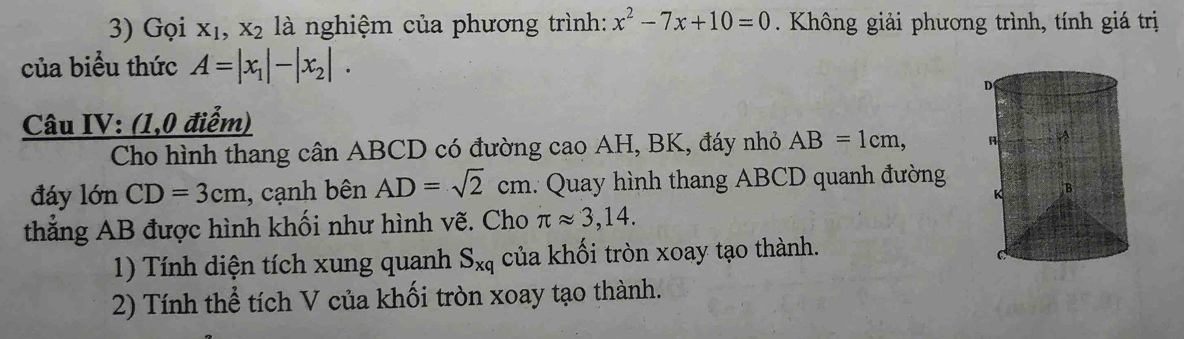 Gọi X_1, X_2 là nghiệm của phương trình: x^2-7x+10=0. Không giải phương trình, tính giá trị 
của biểu thức A=|x_1|-|x_2|. 
Câu IV: (1,0 điểm) 
[] Cho hình thang cân ABCD có đường cao AH, BK, đáy nhỏ AB=1cm, 
đáy lớn CD=3cm , cạnh bên AD=sqrt(2)cn 1 .: Quay hình thang ABCD quanh đường 
thắng AB được hình khối như hình vẽ. Cho π approx 3,14. 
1) Tính diện tích xung quanh S_xq của khối tròn xoay tạo thành. 
2) Tính thể tích V của khối tròn xoay tạo thành.