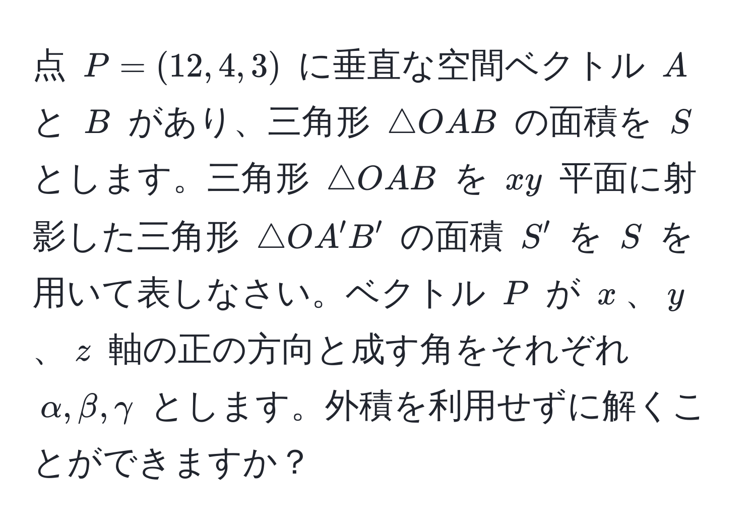 点 $P=(12,4,3)$ に垂直な空間ベクトル $A$ と $B$ があり、三角形 $△ OAB$ の面積を $S$ とします。三角形 $△ OAB$ を $xy$ 平面に射影した三角形 $△ OA'B'$ の面積 $S'$ を $S$ を用いて表しなさい。ベクトル $P$ が $x$、$y$、$z$ 軸の正の方向と成す角をそれぞれ $alpha, beta, gamma$ とします。外積を利用せずに解くことができますか？