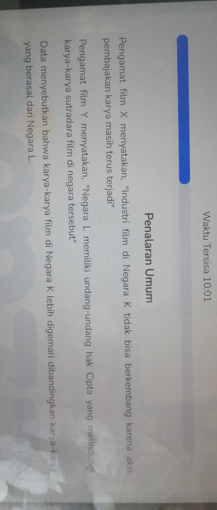 Waktu Tersisa 10:01 
Penalaran Umum 
Pengamat film X menyatakan, ''Industri film di Negara K tidak bisa berkembang karena aksi 
pembajakan karya masih terus terjadi" 
Pengamat film Y menyatakan, "Negara L memiliki undang-undang hak Cipta yang melindung 
karya-karya sutradara film di negara tersebut'' 
Data menyebutkan bahwa karya-karya film di Negara K lebih digemari dibandingkan karya-karya 
yang berasal dari Negara L.