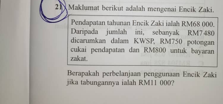 Maklumat berikut adalah mengenai Encik Zaki. 
Pendapatan tahunan Encik Zaki ialah RM68 000. 
Daripada jumlah ini, sebanyak RM7480
dicarumkan dalam KWSP, RM750 potongan 
cukai pendapatan dan RM800 untuk bayaran 
zakat. 
Berapakah perbelanjaan penggunaan Encik Zaki 
jika tabungannya ialah RM11 000?