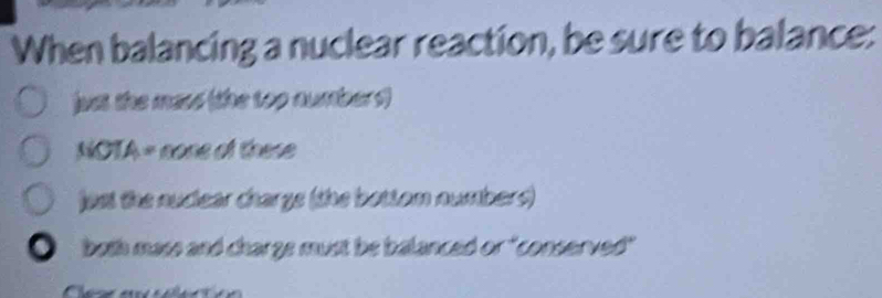 When balancing a nuclear reaction, be sure to balance:
juat the mass (the top numbers)
NOTA = none of these
jest the nudear chargs (the bottom numbers)
both mass and charge must be balanced or "conserved"