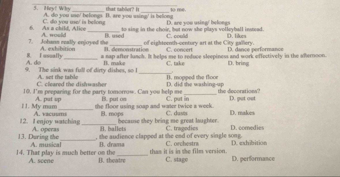 Hey! Why _that tablet? It to me.
A. do you use/ belongs B. are you using/ is belong
C. do you use/ is belong D. are you using/ belongs
6. As a child, Alice _to sing in the choir, but now she plays volleyball instead.
A. would B. used C. could D. likes
7. Johann really enjoyed the _of eighteenth-century art at the City gallery.
A. exhibition B. demonstration C. concert D. dance performance
8. I usually_ a nap after lunch. It helps me to reduce sleepiness and work effectively in the afternoon.
A. do B. make C. take D. bring
9. The sink was full of dirty dishes, so I
_.
A. set the table B. mopped the floor
C. cleared the dishwasher D. did the washing-up
10. I’m preparing for the party tomorrow. Can you help me _the decorations?
A. put up B. put on C. put in D. put out
11. My mum_ the floor using soap and water twice a week.
A. vacuums B. mops C. dusts D. makes
12. I enjoy watching_ because they bring me great laughter.
A. operas B. ballets C. tragedies D. comedies
13. During the_ , the audience clapped at the end of every single song.
A. musical B. drama C. orchestra D. exhibition
14. That play is much better on the_ than it is in the film version.
A. scene B. theatre C. stage D. performance