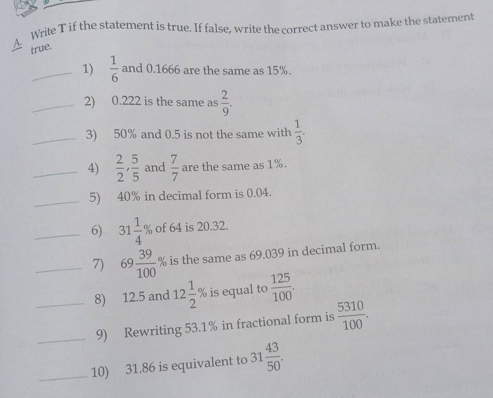 Write T if the statement is true. If false, write the correct answer to make the statement 
true. 
_1)  1/6  and 0.1666 are the same as 15%. 
_2) 0.222 is the same as  2/9 . 
_3) 50% and 0.5 is not the same with  1/3 . 
_4)  2/2 ,  5/5  and  7/7  are the same as 1%. 
_5) 40% in decimal form is 0.04. 
_6) 31 1/4 % of 64 is 20.32. 
_7) 69 39/100 % is the same as 69.039 in decimal form. 
_8) 12.5 and 12 1/2 % is equal to  125/100 . 
_9) Rewriting 53.1% in fractional form is  5310/100 . 
_10) 31.86 is equivalent to 31 43/50 .