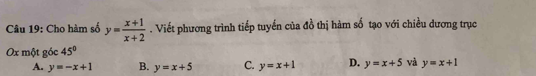 Cho hàm số y= (x+1)/x+2 . Viết phương trình tiếp tuyến của đồ thị hàm số tạo với chiều dương trục
Ox một góc 45°
A. y=-x+1 B. y=x+5 C. y=x+1 D. y=x+5 và y=x+1