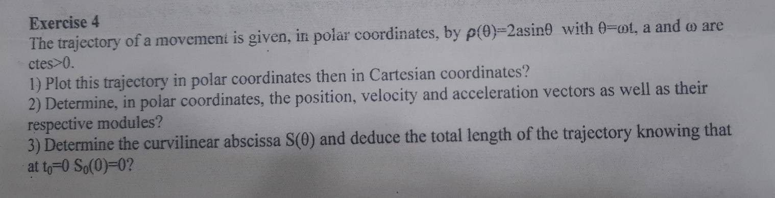 The trajectory of a movement is given, in polar coordinates, by rho (θ )=2asin θ with θ =omega t , a and ω are
ctes>0. 
1) Plot this trajectory in polar coordinates then in Cartesian coordinates? 
2) Determine, in polar coordinates, the position, velocity and acceleration vectors as well as their 
respective modules? 
3) Determine the curvilinear abscissa S(θ ) and deduce the total length of the trajectory knowing that 
at t_0=0S_0(0)=0 2