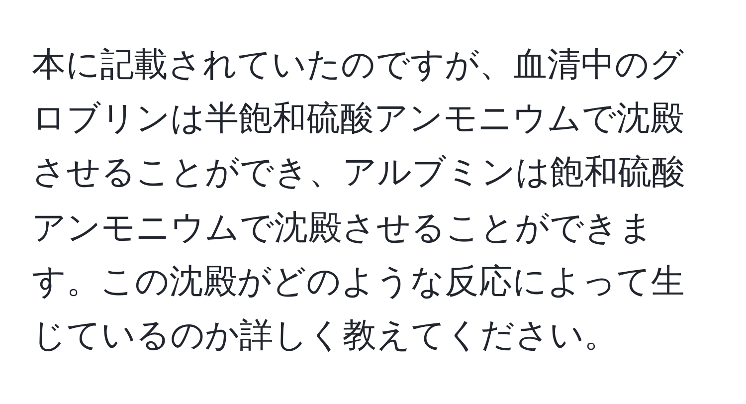 本に記載されていたのですが、血清中のグロブリンは半飽和硫酸アンモニウムで沈殿させることができ、アルブミンは飽和硫酸アンモニウムで沈殿させることができます。この沈殿がどのような反応によって生じているのか詳しく教えてください。